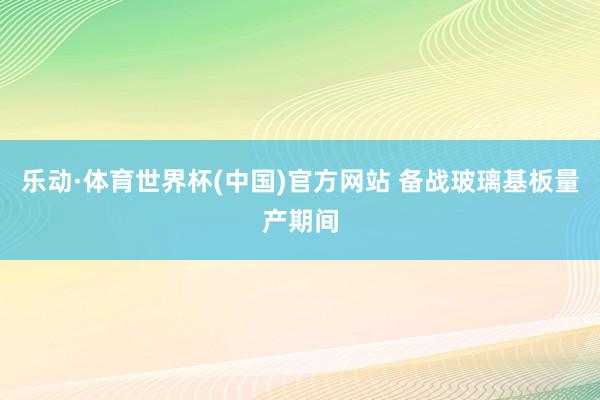 乐动·体育世界杯(中国)官方网站 备战玻璃基板量产期间