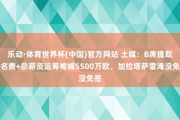 乐动·体育世界杯(中国)官方网站 土媒：B席提取署名费+总薪资运筹帷幄5500万欧，加拉塔萨雷淹没免签