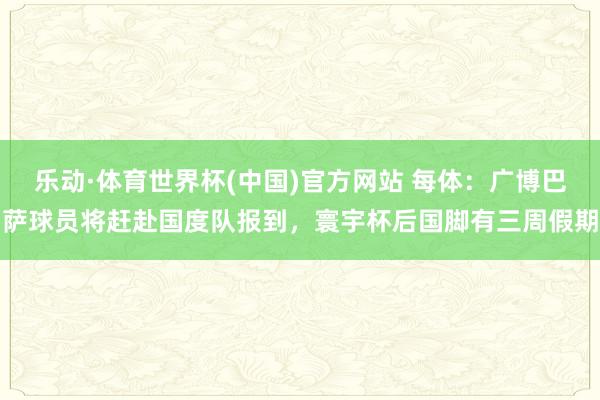 乐动·体育世界杯(中国)官方网站 每体:广博巴萨球员将赶赴国度队报到,寰宇杯后国脚有三周假期