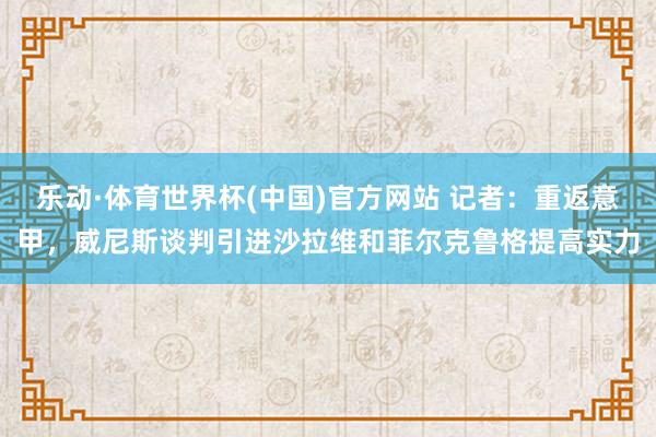 乐动·体育世界杯(中国)官方网站 记者：重返意甲，威尼斯谈判引进沙拉维和菲尔克鲁格提高实力