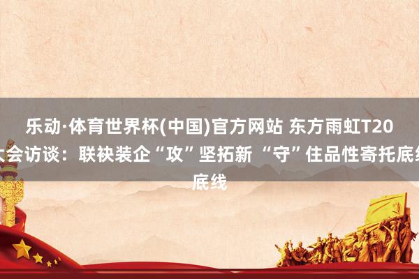 乐动·体育世界杯(中国)官方网站 东方雨虹T20大会访谈:联袂装企“攻”坚拓新 “守”住品性寄托底线