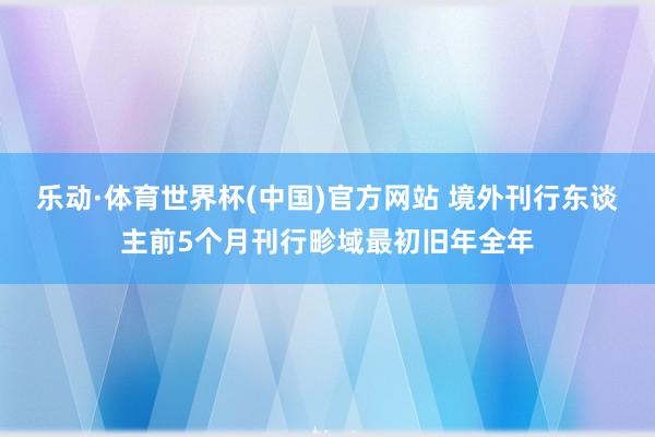 乐动·体育世界杯(中国)官方网站 境外刊行东谈主前5个月刊行畛域最初旧年全年