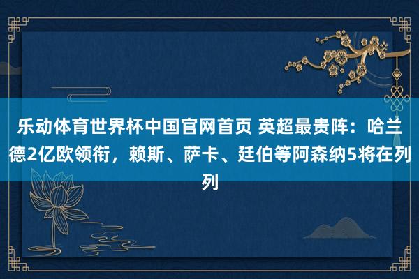 乐动体育世界杯中国官网首页 英超最贵阵：哈兰德2亿欧领衔，赖斯、萨卡、廷伯等阿森纳5将在列