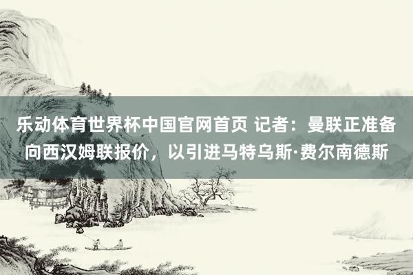 乐动体育世界杯中国官网首页 记者：曼联正准备向西汉姆联报价，以引进马特乌斯·费尔南德斯