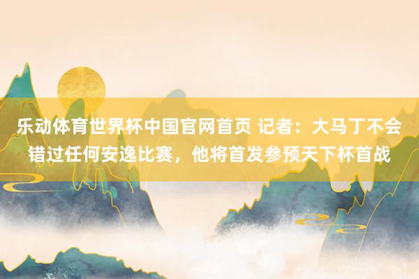 乐动体育世界杯中国官网首页 记者：大马丁不会错过任何安逸比赛，他将首发参预天下杯首战