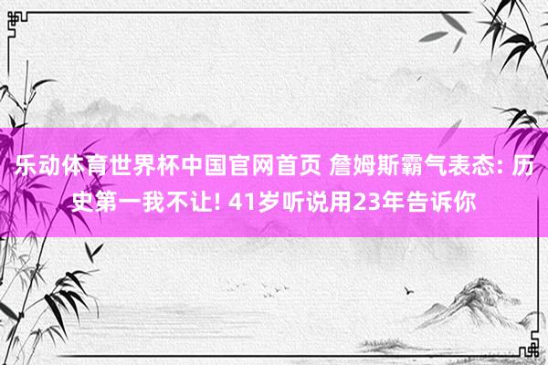 乐动体育世界杯中国官网首页 詹姆斯霸气表态: 历史第一我不让! 41岁听说用23年告诉你