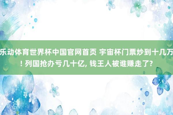 乐动体育世界杯中国官网首页 宇宙杯门票炒到十几万! 列国抢办亏几十亿， 钱王人被谁赚走了?