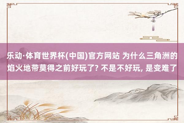 乐动·体育世界杯(中国)官方网站 为什么三角洲的焰火地带莫得之前好玩了? 不是不好玩， 是变难了