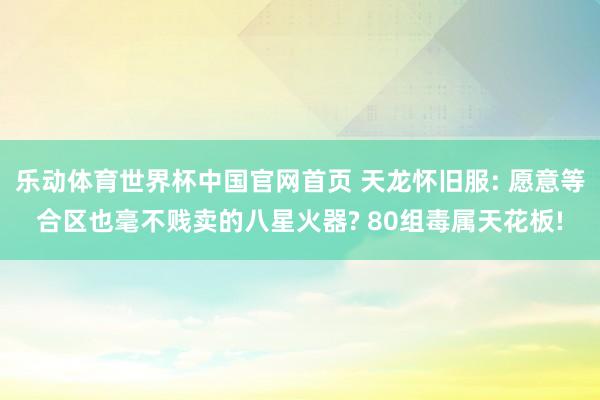 乐动体育世界杯中国官网首页 天龙怀旧服: 愿意等合区也毫不贱卖的八星火器? 80组毒属天花板!