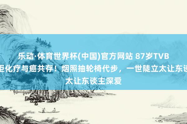 乐动·体育世界杯(中国)官方网站 87岁TVB老戏骨拒化疗与癌共存！烟照抽轮椅代步，一世陡立太让东谈主深爱