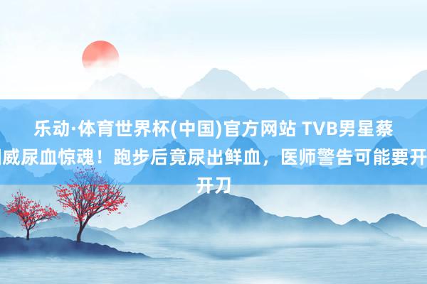 乐动·体育世界杯(中国)官方网站 TVB男星蔡国威尿血惊魂！跑步后竟尿出鲜血，医师警告可能要开刀