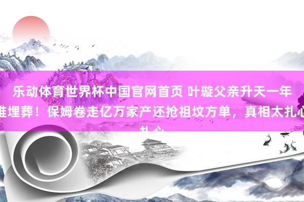 乐动体育世界杯中国官网首页 叶璇父亲升天一年难埋葬!保姆卷走亿万家产还抢祖坟方单,真相太扎心