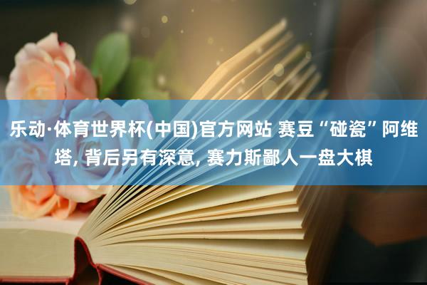 乐动·体育世界杯(中国)官方网站 赛豆“碰瓷”阿维塔， 背后另有深意， 赛力斯鄙人一盘大棋