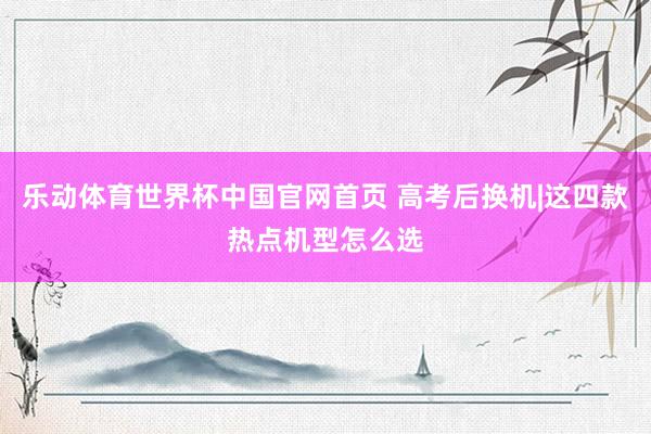 乐动体育世界杯中国官网首页 高考后换机|这四款热点机型怎么选