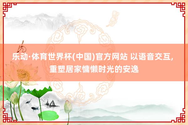 乐动·体育世界杯(中国)官方网站 以语音交互， 重塑居家慵懒时光的安逸