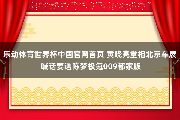 乐动体育世界杯中国官网首页 黄晓亮堂相北京车展 喊话要送陈梦极氪009都家版