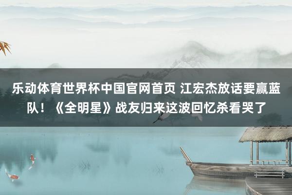 乐动体育世界杯中国官网首页 江宏杰放话要赢蓝队!《全明星》战友归来这波回忆杀看哭了
