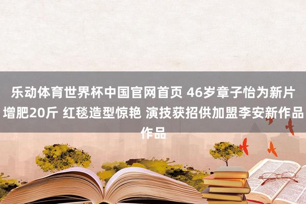 乐动体育世界杯中国官网首页 46岁章子怡为新片增肥20斤 红毯造型惊艳 演技获招供加盟李安新作品