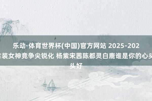 乐动·体育世界杯(中国)官方网站 2025-2026古装女神竞争尖锐化 杨紫宋茜陈都灵白鹿谁是你的心头好