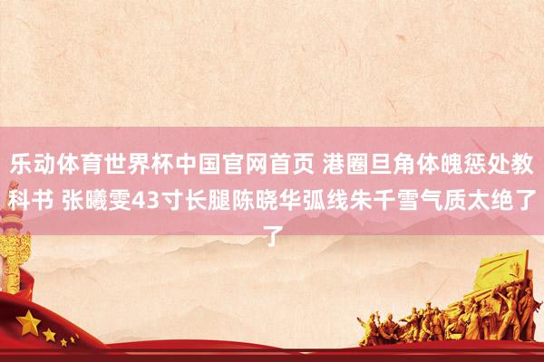 乐动体育世界杯中国官网首页 港圈旦角体魄惩处教科书 张曦雯43寸长腿陈晓华弧线朱千雪气质太绝了