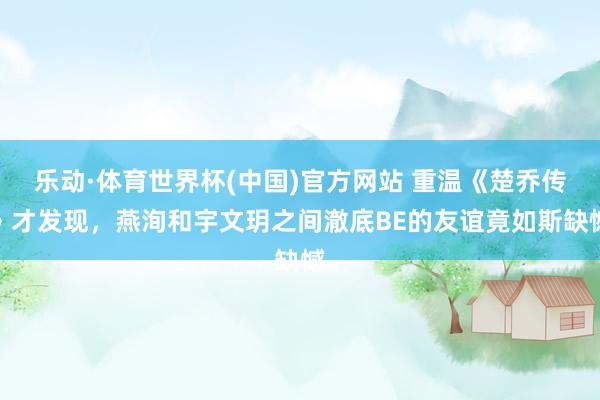 乐动·体育世界杯(中国)官方网站 重温《楚乔传》才发现，燕洵和宇文玥之间澈底BE的友谊竟如斯缺憾