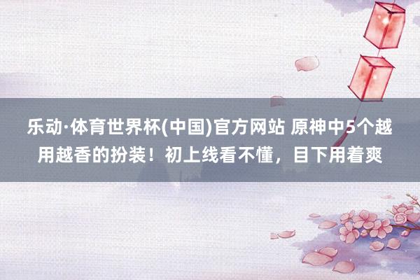 乐动·体育世界杯(中国)官方网站 原神中5个越用越香的扮装!初上线看不懂,目下用着爽