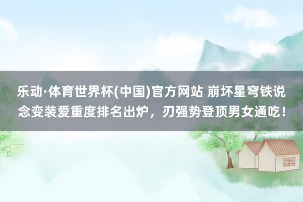 乐动·体育世界杯(中国)官方网站 崩坏星穹铁说念变装爱重度排名出炉,刃强势登顶男女通吃!