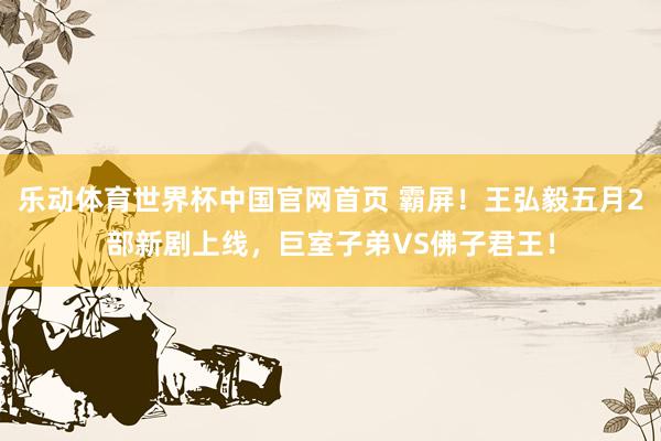 乐动体育世界杯中国官网首页 霸屏！王弘毅五月2部新剧上线，巨室子弟VS佛子君王！