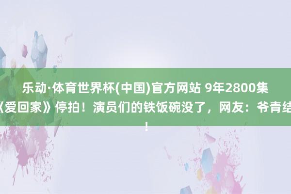 乐动·体育世界杯(中国)官方网站 9年2800集《爱回家》停拍！演员们的铁饭碗没了，网友：爷青结！