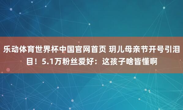乐动体育世界杯中国官网首页 玥儿母亲节开号引泪目！5.1万粉丝爱好：这孩子啥皆懂啊