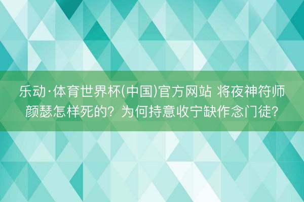 乐动·体育世界杯(中国)官方网站 将夜神符师颜瑟怎样死的？为何持意收宁缺作念门徒？