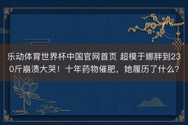 乐动体育世界杯中国官网首页 超模于娜胖到230斤崩溃大哭！十年药物催肥，她履历了什么？