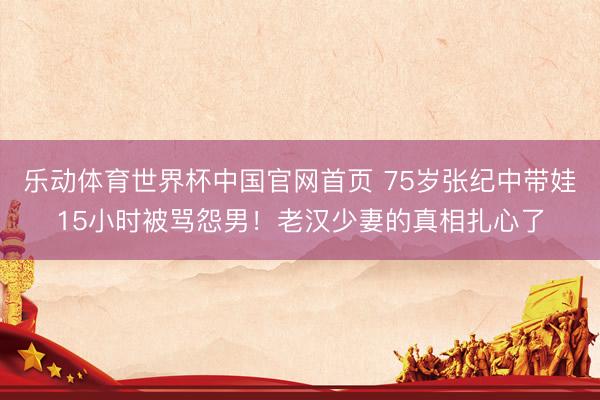 乐动体育世界杯中国官网首页 75岁张纪中带娃15小时被骂怨男！老汉少妻的真相扎心了