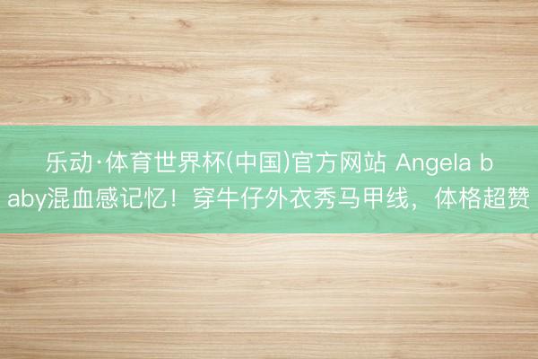 乐动·体育世界杯(中国)官方网站 Angela baby混血感记忆！穿牛仔外衣秀马甲线，体格超赞