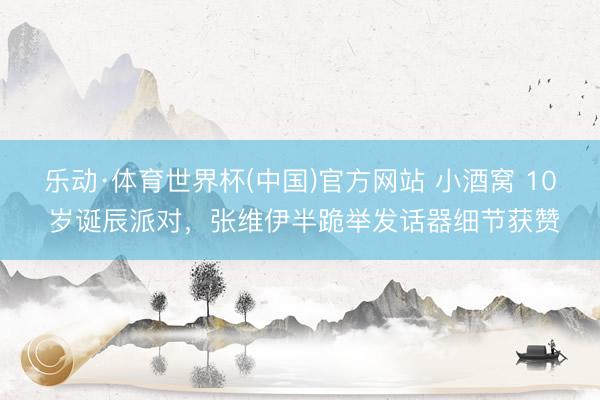 乐动·体育世界杯(中国)官方网站 小酒窝 10 岁诞辰派对，张维伊半跪举发话器细节获赞