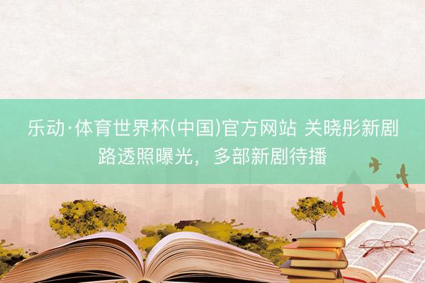乐动·体育世界杯(中国)官方网站 关晓彤新剧路透照曝光，多部新剧待播
