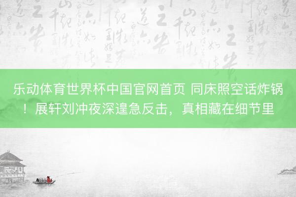 乐动体育世界杯中国官网首页 同床照空话炸锅!展轩刘冲夜深遑急反击,真相藏在细节里