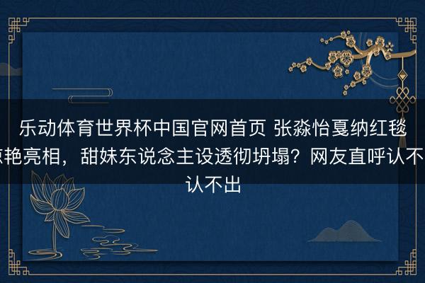 乐动体育世界杯中国官网首页 张淼怡戛纳红毯惊艳亮相，甜妹东说念主设透彻坍塌？网友直呼认不出