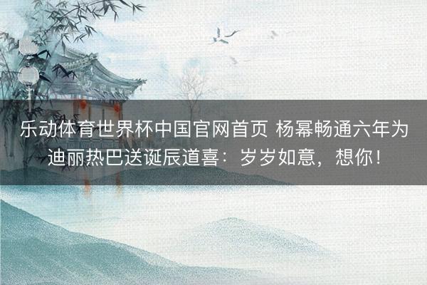乐动体育世界杯中国官网首页 杨幂畅通六年为迪丽热巴送诞辰道喜：岁岁如意，想你！