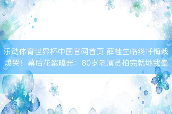 乐动体育世界杯中国官网首页 薛桂生临终忏悔戏爆哭！幕后花絮曝光：80岁老演员拍完就地我晕