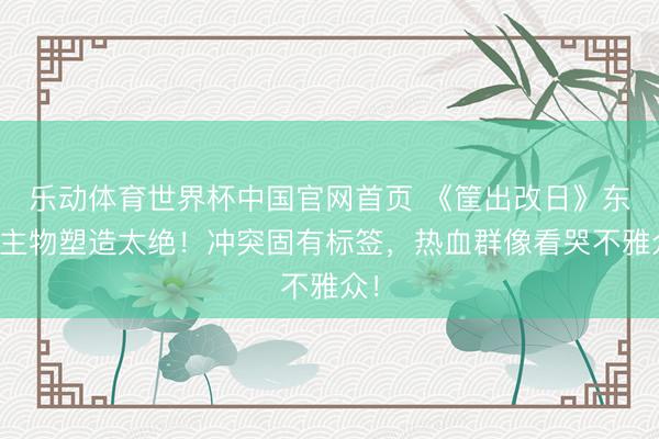 乐动体育世界杯中国官网首页 《筐出改日》东谈主物塑造太绝！冲突固有标签，热血群像看哭不雅众！