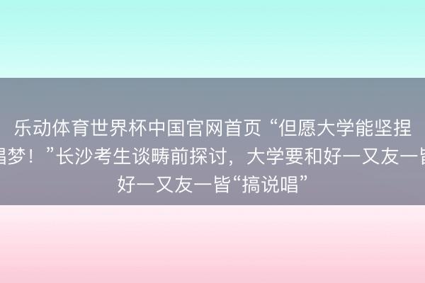 乐动体育世界杯中国官网首页 “但愿大学能坚捏我方的说唱梦！”长沙考生谈畴前探讨，大学要和好一又友一皆“搞说唱”
