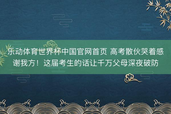 乐动体育世界杯中国官网首页 高考散伙哭着感谢我方！这届考生的话让千万父母深夜破防