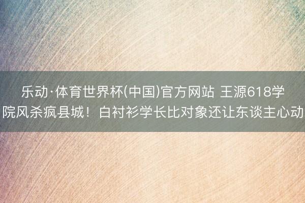 乐动·体育世界杯(中国)官方网站 王源618学院风杀疯县城！白衬衫学长比对象还让东谈主心动