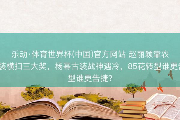 乐动·体育世界杯(中国)官方网站 赵丽颖靠农妇变装横扫三大奖，杨幂古装战神遇冷，85花转型谁更告捷？