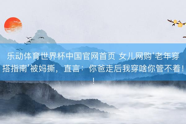 乐动体育世界杯中国官网首页 女儿网购‘老年穿搭指南’被妈撕，直言：你爸走后我穿啥你管不着！