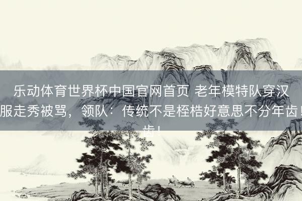 乐动体育世界杯中国官网首页 老年模特队穿汉服走秀被骂，领队：传统不是桎梏好意思不分年齿！