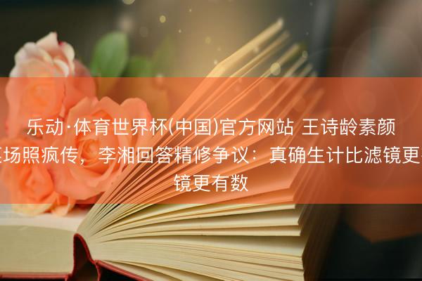 乐动·体育世界杯(中国)官方网站 王诗龄素颜逛菜场照疯传，李湘回答精修争议：真确生计比滤镜更有数