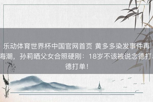 乐动体育世界杯中国官网首页 黄多多染发事件再起海潮，孙莉晒父女合照硬刚：18岁不该被说念德打单！