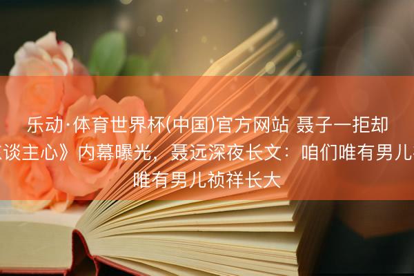 乐动·体育世界杯(中国)官方网站 聂子一拒却《声入东谈主心》内幕曝光，聂远深夜长文：咱们唯有男儿祯祥长大